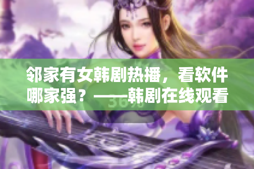 邻家有女韩剧热播，看软件哪家强？——韩剧在线观看软件推荐