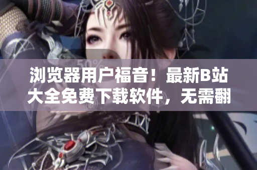 浏览器用户福音！最新B站大全免费下载软件，无需翻墙直接访问2023入口