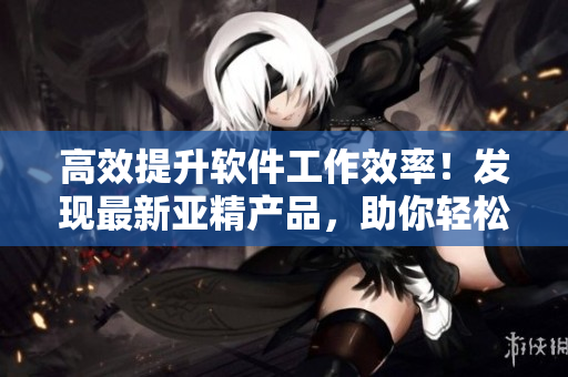 高效提升软件工作效率！发现最新亚精产品，助你轻松解决软件难题