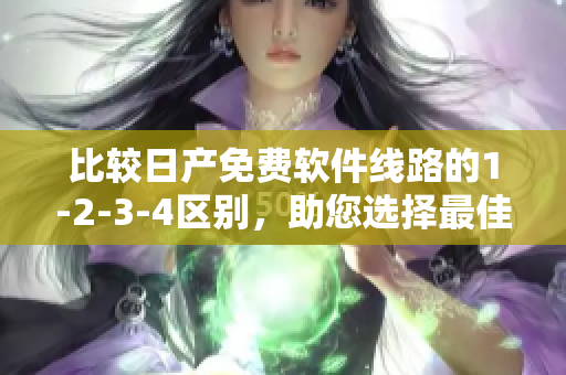 比较日产免费软件线路的1-2-3-4区别，助您选择最佳方案