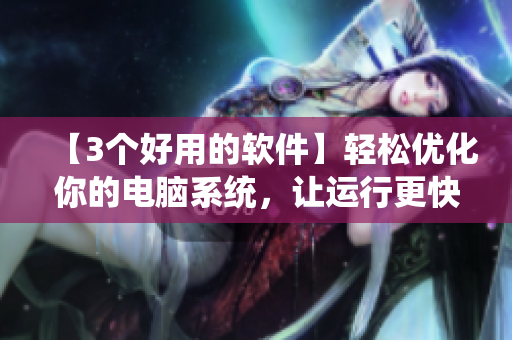 【3个好用的软件】轻松优化你的电脑系统，让运行更快更稳定