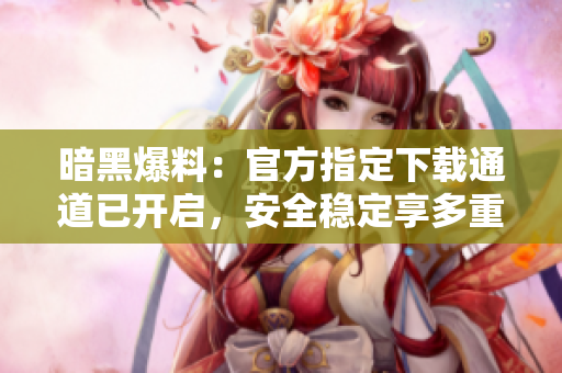 暗黑爆料：官方指定下载通道已开启，安全稳定享多重福利！-软件