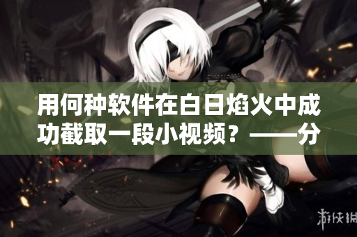 用何种软件在白日焰火中成功截取一段小视频？——分享我的经验！