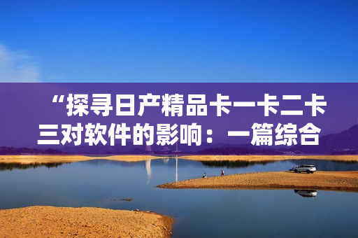 “探寻日产精品卡一卡二卡三对软件的影响：一篇综合报道”