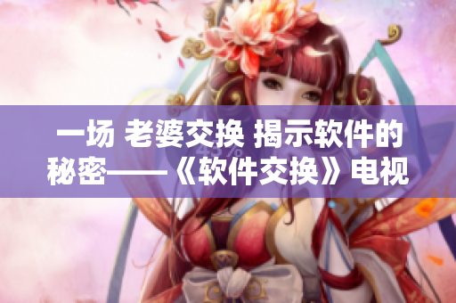 一场 老婆交换 揭示软件的秘密——《软件交换》电视剧重磅上线！