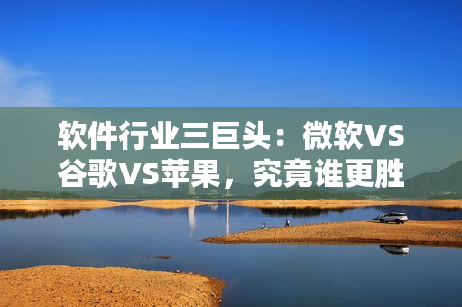 软件行业三巨头：微软VS谷歌VS苹果，究竟谁更胜一筹？