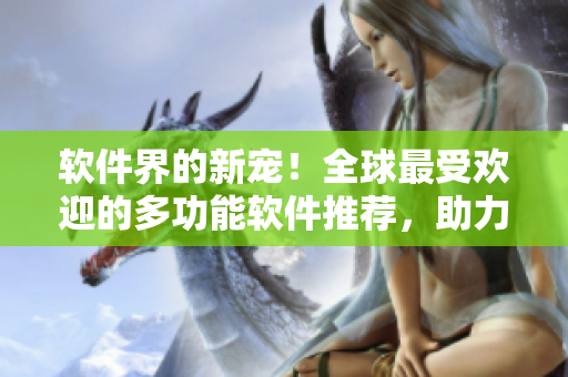 软件界的新宠！全球最受欢迎的多功能软件推荐，助力你高效工作“