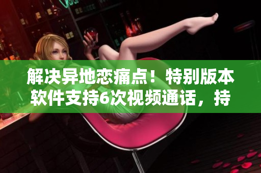 解决异地恋痛点！特别版本软件支持6次视频通话，持续8天，让你触手可及