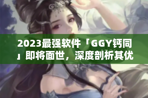 2023最强软件「GGY钙同」即将面世，深度剖析其优势特点
