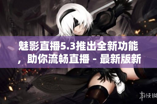 魅影直播5.3推出全新功能，助你流畅直播 - 最新版新特色