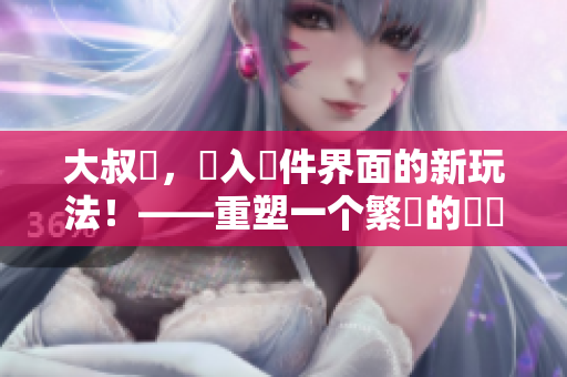 大叔搖，進入軟件界面的新玩法！——重塑一个繁榮的產業。