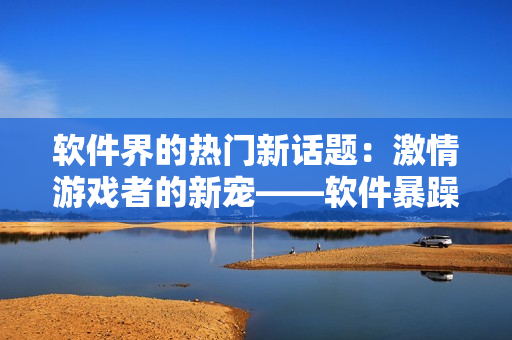 软件界的热门新话题：激情游戏者的新宠——软件暴躁妹妹CSGO
