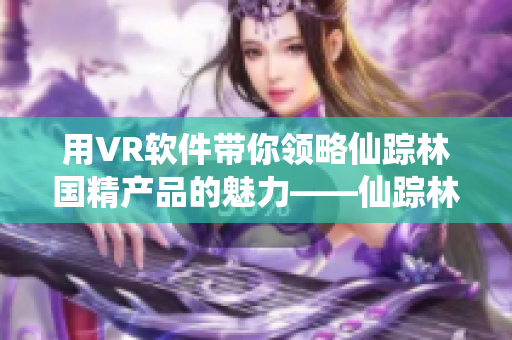 用VR软件带你领略仙踪林国精产品的魅力——仙踪林国精产品VR体验