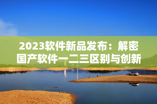 2023软件新品发布：解密国产软件一二三区别与创新亮点