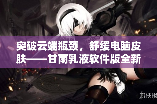 突破云端瓶颈，舒缓电脑皮肤——甘雨乳液软件版全新上线