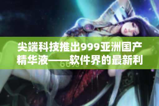 尖端科技推出999亚洲国产精华液——软件界的最新利器
