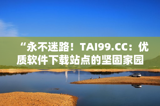 “永不迷路！TAI99.CC：优质软件下载站点的坚固家园”