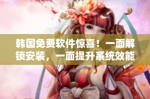 韩国免费软件惊喜！一面解锁安装，一面提升系统效能