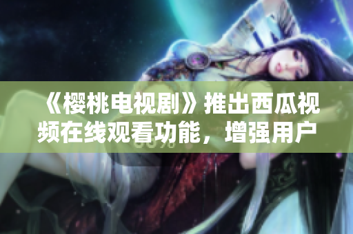 《樱桃电视剧》推出西瓜视频在线观看功能，增强用户观影体验