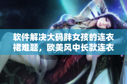 软件解决大码胖女孩的连衣裙难题，欧美风中长款连衣裙轻松穿搭