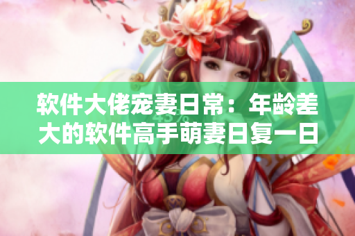 软件大佬宠妻日常：年龄差大的软件高手萌妻日复一日的生活简直是甜到发腻！