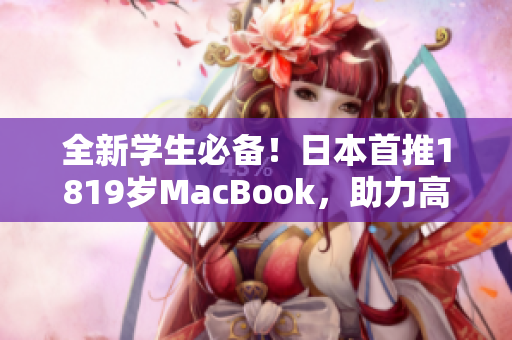 全新学生必备！日本首推1819岁MacBook，助力高效学习与软件运行