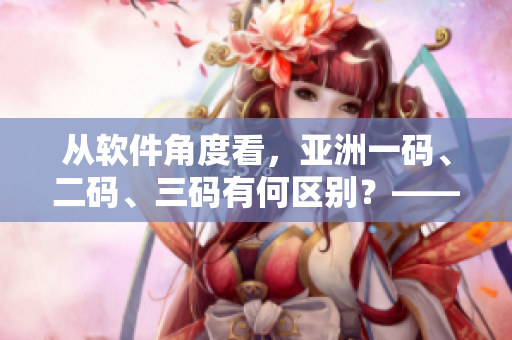 从软件角度看，亚洲一码、二码、三码有何区别？——一个编辑的视角