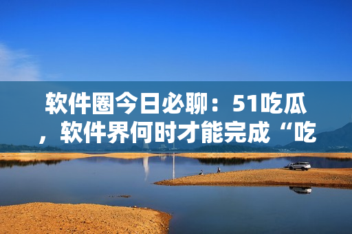 软件圈今日必聊：51吃瓜，软件界何时才能完成“吃瓜”转型？