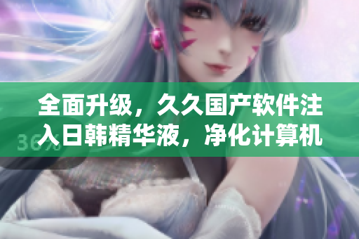 全面升级，久久国产软件注入日韩精华液，净化计算机系统，提升运行效率