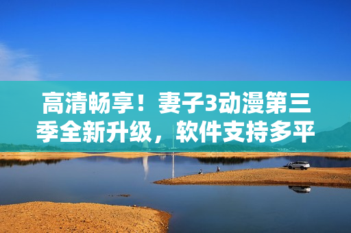 高清畅享！妻子3动漫第三季全新升级，软件支持多平台观看