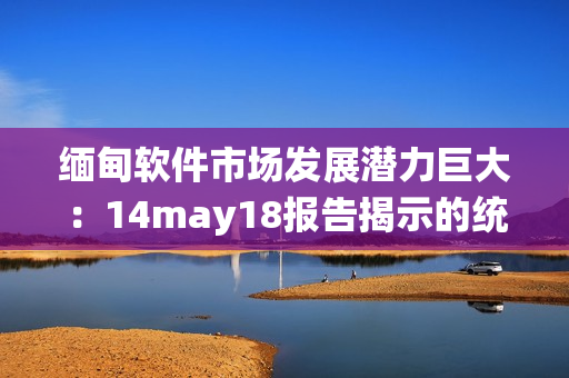 缅甸软件市场发展潜力巨大：14may18报告揭示的统计数据