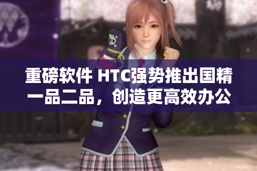 重磅软件 HTC强势推出国精一品二品，创造更高效办公新方式