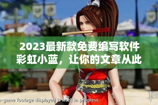 2023最新款免费编写软件彩虹小蓝，让你的文章从此更专业！
