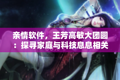 亲情软件，王芳高敏大团圆：探寻家庭与科技息息相关的温暖故事