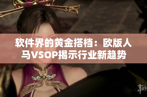 软件界的黄金搭档：欧版人马VSOP揭示行业新趋势