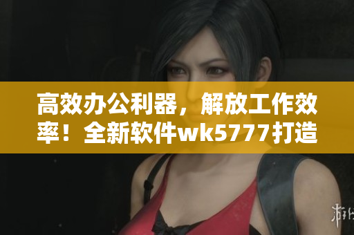 高效办公利器，解放工作效率！全新软件wk5777打造高品质用户体验