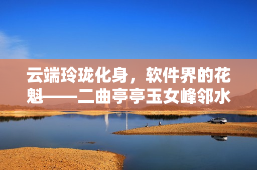 云端玲珑化身，软件界的花魁——二曲亭亭玉女峰邻水插花像谁
