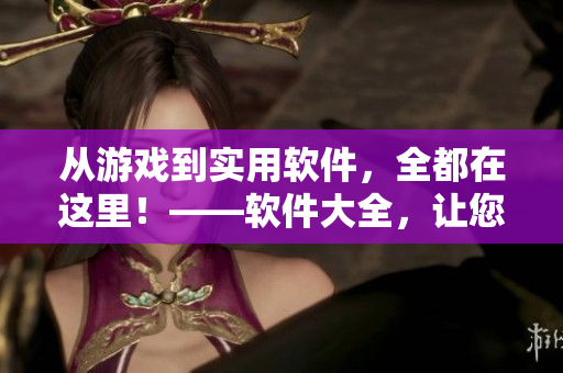 从游戏到实用软件，全都在这里！——软件大全，让您的电脑焕然一新！