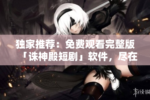 独家推荐：免费观看完整版「诛神殿短剧」软件，尽在我们的平台！