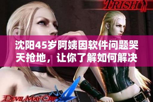 沈阳45岁阿姨因软件问题哭天抢地，让你了解如何解决类似困扰