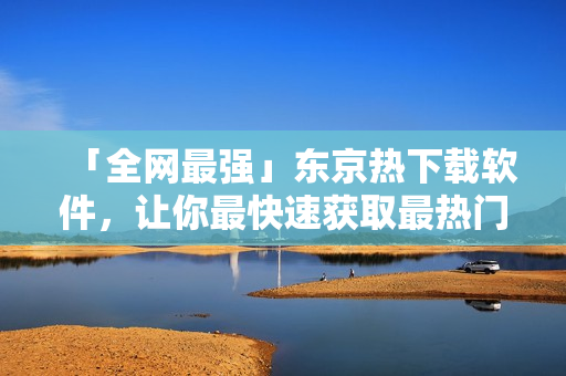 「全网最强」东京热下载软件，让你最快速获取最热门视频，下载速度翻倍！