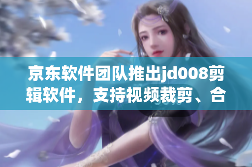 京东软件团队推出jd008剪辑软件，支持视频裁剪、合成和特效添加！