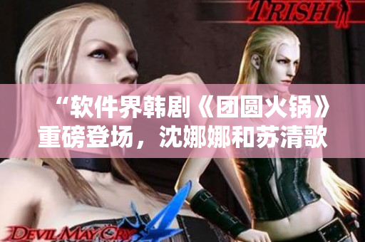 “软件界韩剧《团圆火锅》重磅登场，沈娜娜和苏清歌引领新时代！”
