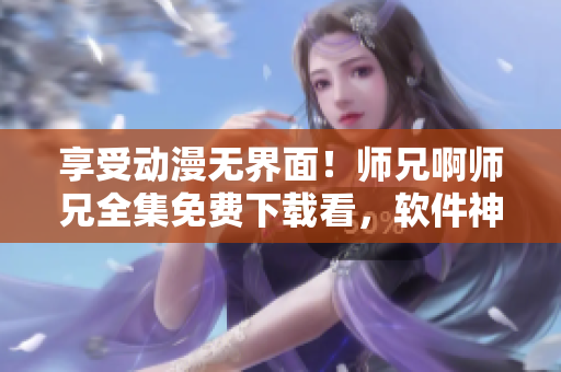 享受动漫无界面！师兄啊师兄全集免费下载看，软件神器帮你一站式畅玩！