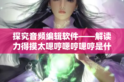 探究音频编辑软件——解读力得摸太嗯哼嗯哼嗯哼是什么歌