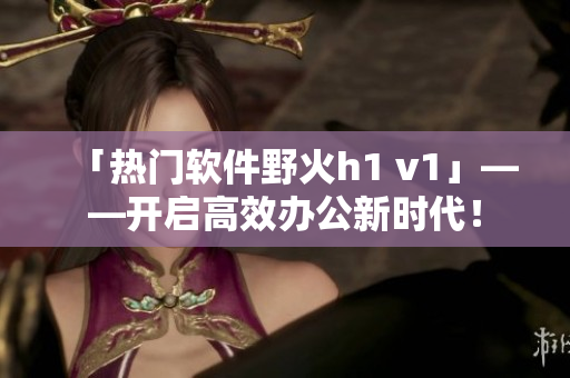 「热门软件野火h1 v1」——开启高效办公新时代！