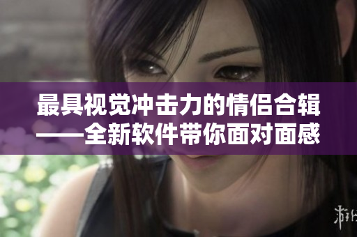 最具视觉冲击力的情侣合辑——全新软件带你面对面感受最美情侣MV电影