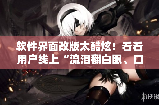 软件界面改版太酷炫！看看用户线上“流泪翻白眼、口水直流”的反应吧