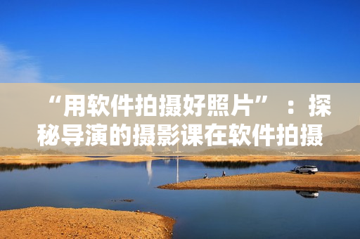“用软件拍摄好照片” ：探秘导演的摄影课在软件拍摄技巧上的启发