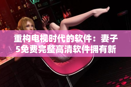 重构电视时代的软件：妻子5免费完整高清软件拥有新版超级功能！